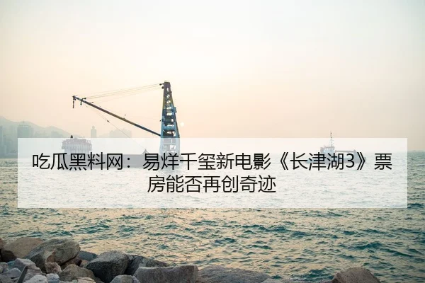 吃瓜黑料网：易烊千玺新电影《长津湖3》票房能否再创奇迹