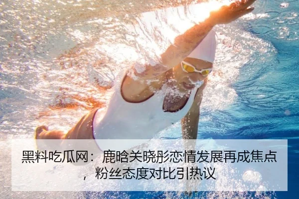 黑料吃瓜网：鹿晗关晓彤恋情发展再成焦点，粉丝态度对比引热议